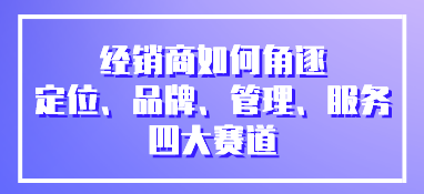經銷商如何角逐定位、品牌、管理、服務四大賽道